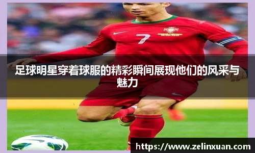 足球明星穿着球服的精彩瞬间展现他们的风采与魅力