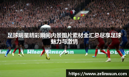 足球明星精彩瞬间内景图片素材全汇总尽享足球魅力与激情